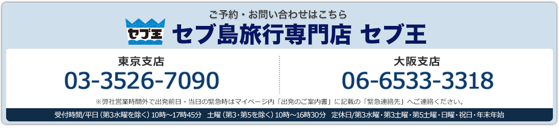 セブ王 ご予約・お問い合わせはこちら 東京支店03-3526-7090 大阪支店 06-6533-3318 東京支店・大阪支店:受付時間/平日(第3水曜を除く) 10時〜17時45分 土曜(第3・第5を除く) 10時〜16時30分 定休日/第3水曜・第3土曜・第5土曜・日曜・祝日・年末年始 ※弊社営業時間外で出発前日・当日の緊急時はマイページ内「出発のご案内書」に記載の「緊急連絡先」へご連絡ください。